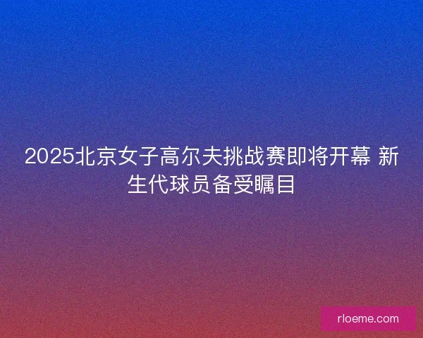 2025北京女子高尔夫挑战赛即将开幕 新生代球员备受瞩目 2025北京女子高尔夫挑战赛即将开幕 新生代球员备受瞩目