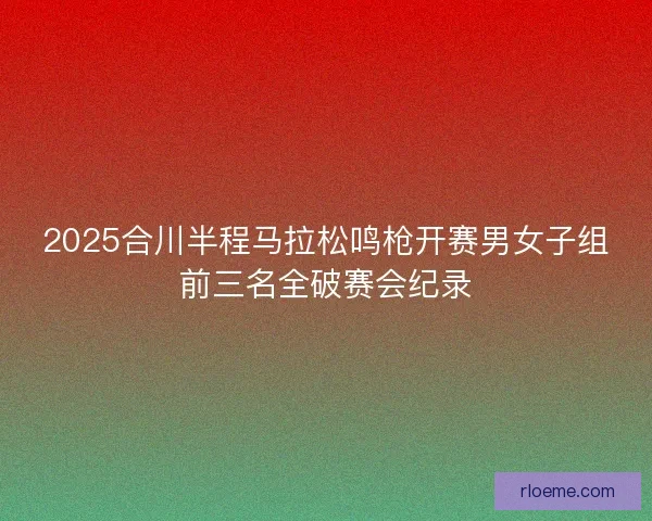 2025合川半程马拉松鸣枪开赛男女子组前三名全破赛会纪录