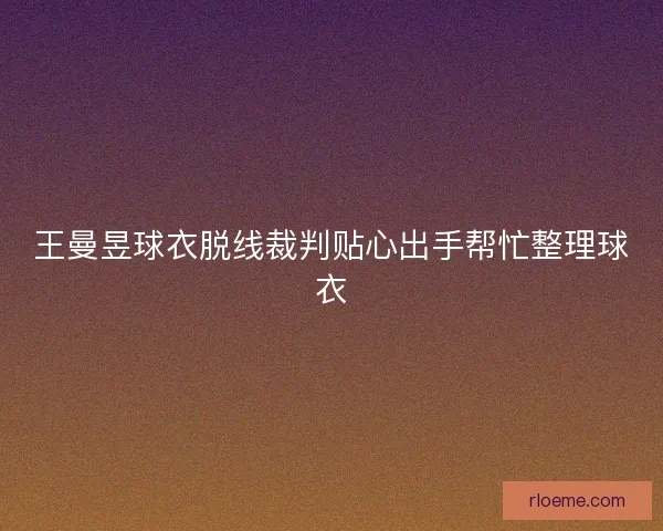 王曼昱球衣脱线裁判贴心出手帮忙整理球衣