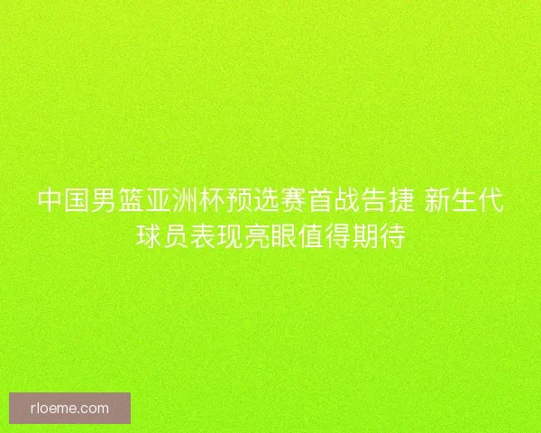 中国男篮亚洲杯预选赛首战告捷 新生代球员表现亮眼值得期待