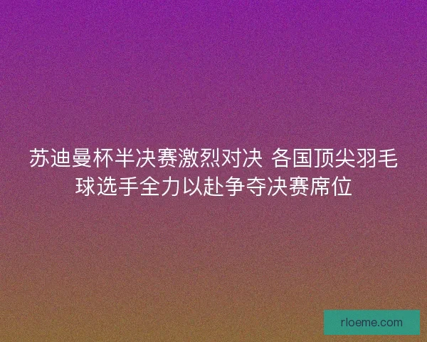 苏迪曼杯半决赛激烈对决 各国顶尖羽毛球选手全力以赴争夺决赛席位 苏迪曼杯半决赛激烈对决 各国顶尖羽毛球选手全力以赴争夺决赛席位