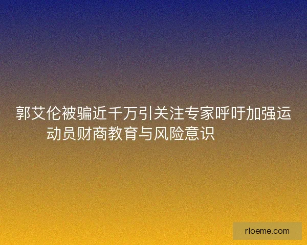 郭艾伦被骗近千万引关注专家呼吁加强运动员财商教育与风险意识⚠️💰