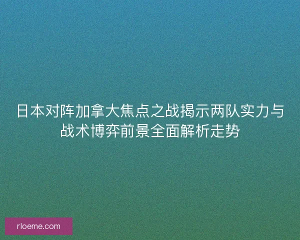 日本对阵加拿大焦点之战揭示两队实力与战术博弈前景全面解析走势