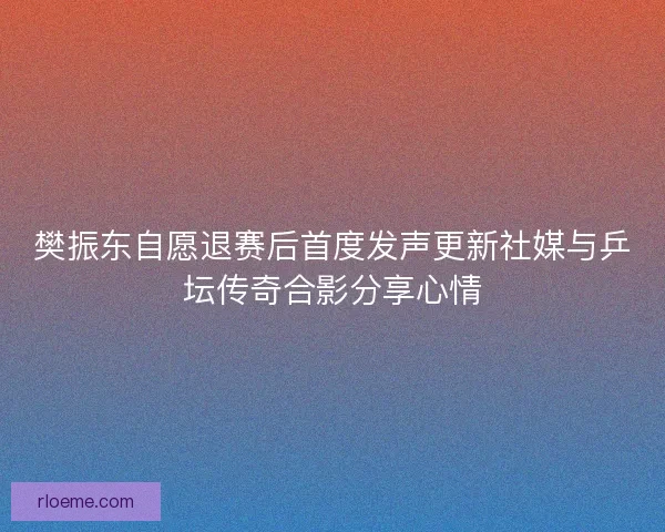 樊振东自愿退赛后首度发声更新社媒与乒坛传奇合影分享心情