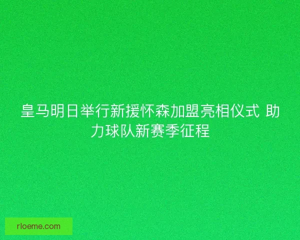 皇马明日举行新援怀森加盟亮相仪式 助力球队新赛季征程