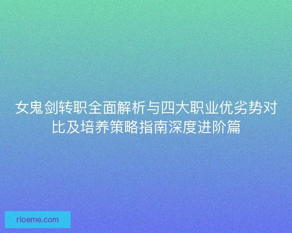女鬼剑转职全面解析与四大职业优劣势对比及培养策略指南深度进阶篇