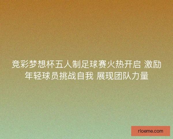 竞彩梦想杯五人制足球赛火热开启 激励年轻球员挑战自我 展现团队力量
