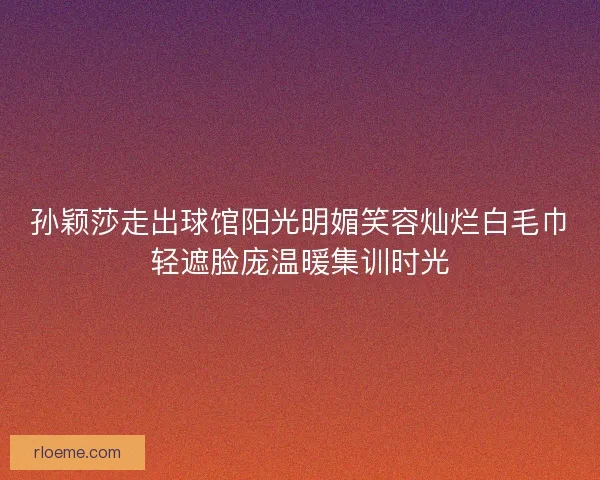 孙颖莎走出球馆阳光明媚笑容灿烂白毛巾轻遮脸庞温暖集训时光