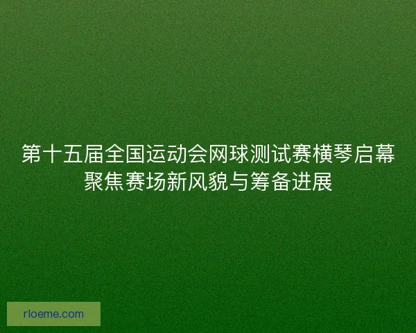 第十五届全国运动会网球测试赛横琴启幕聚焦赛场新风貌与筹备进展