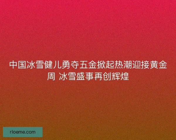 中国冰雪健儿勇夺五金掀起热潮迎接黄金周 冰雪盛事再创辉煌