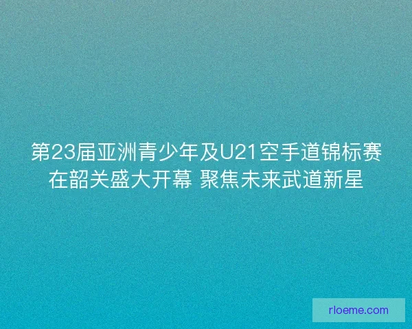 第23届亚洲青少年及U21空手道锦标赛在韶关盛大开幕 聚焦未来武道新星 第23届亚洲青少年及U21空手道锦标赛在韶关盛大开幕 聚焦未来武道新星