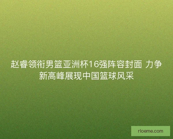 赵睿领衔男篮亚洲杯16强阵容封面 力争新高峰展现中国篮球风采