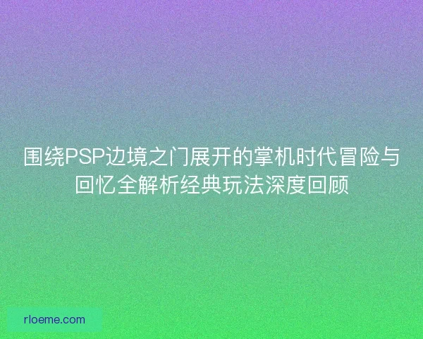 围绕PSP边境之门展开的掌机时代冒险与回忆全解析经典玩法深度回顾