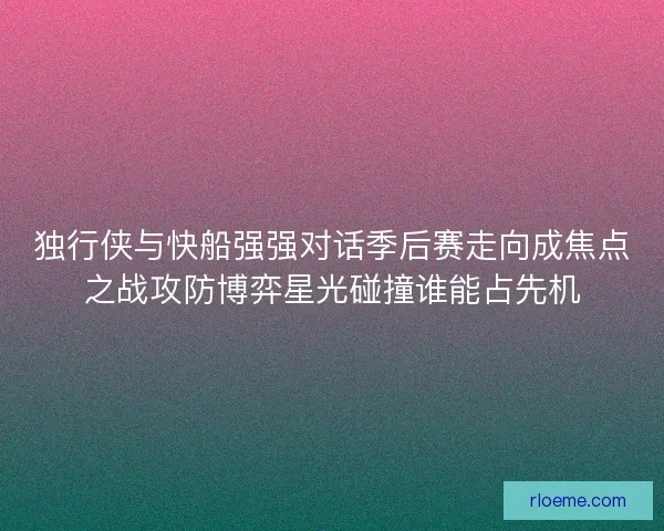 独行侠与快船强强对话季后赛走向成焦点之战攻防博弈星光碰撞谁能占先机
