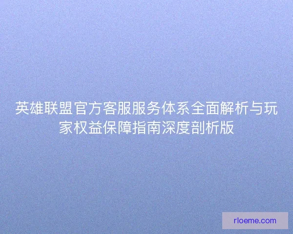 英雄联盟官方客服服务体系全面解析与玩家权益保障指南深度剖析版