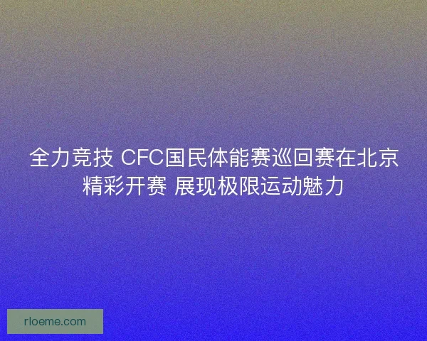 全力竞技 CFC国民体能赛巡回赛在北京精彩开赛 展现极限运动魅力