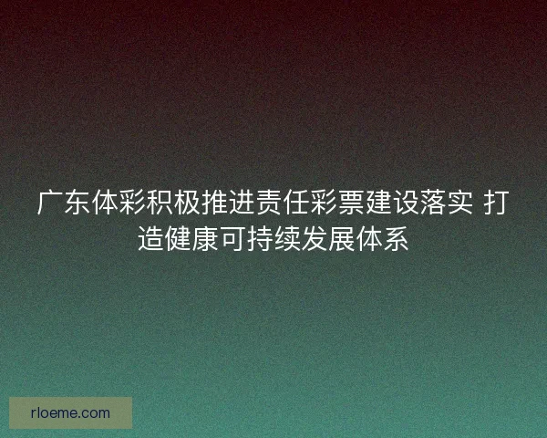 广东体彩积极推进责任彩票建设落实 打造健康可持续发展体系 广东体彩积极推进责任彩票建设落实 打造健康可持续发展体系