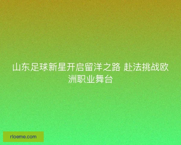 山东足球新星开启留洋之路 赴法挑战欧洲职业舞台 山东足球新星开启留洋之路 赴法挑战欧洲职业舞台