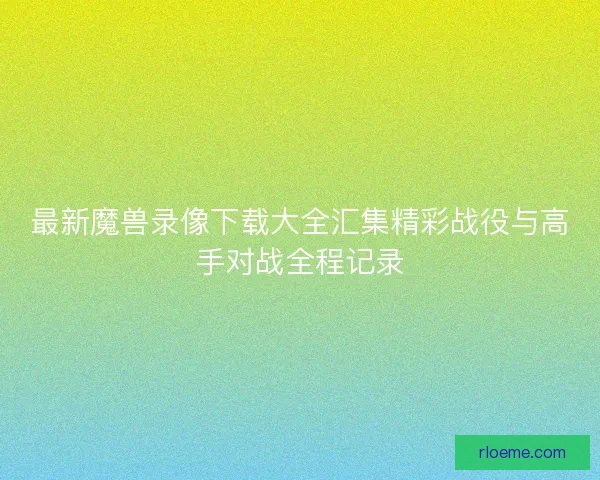 最新魔兽录像下载大全汇集精彩战役与高手对战全程记录